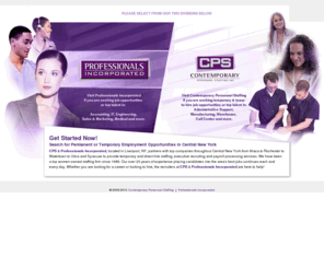 cpsprofessionals.com: Welcome to Contemporary Personnel Staffing and Professionals Incorporated
CPS & Professionals Incorporated, located in Liverpool, NY, partners with top companies throughout Central New York from Ithaca to Rochester to Watertown to Utica and Syracuse to provide temporary and direct hire staffing, executive recruiting and payroll processing services. We have been a top women-owned staffing firm since 1989. Our over 20 years of experience placing candidates into the area's best jobs continues each and every day. Whether you are looking for a career or looking to hire, the recruiters at CPS & Professionals Incorporated are here to help!