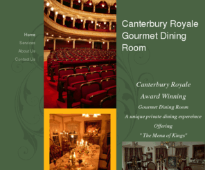 canterburyroyale.com: Canterbury Royale Gourmet Dining Room - Home
Canterbury RoyaleAward WinningGourmet Dining RoomA unique private dining expereinceOffering " The Menu of Kings"Canterbury Royale is a seven course dining distinction...Chefs Renee and Barbara specialize in Haute cusine, a very high-end French cooking. Acu