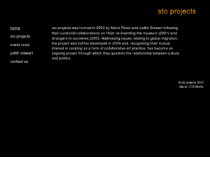 stoprojects.com: sto projects
sto projects was formed by Mario Rossi and Judith Stewart following their curatorial collaborations on 'Host: re-inventing the museum' (2001) and 'strangers to ourselves' (2003). Addressing issues relating to global migration, the project was further developed in 2004 and has become an ongoing project through which they question the relationship between culture and politics.