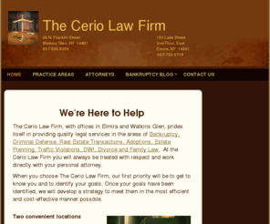 ceriolaw.com: The Cerio Law Firm - Home
The attorneys at The Cerio Law Firm located in Elmira and Watkins Glen provide quality legal services in the areas of  bankruptcy, real estate transactions, wills, criminal defense, traffic violations, divorce, adoption, and family law.  