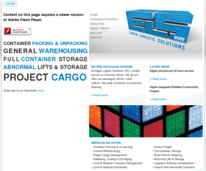 edgin.co.za: EDGIN Logistic Solutions (PTY) Limited | Container Packing & Unpacking - General Warehousing - Full container storage - Abnormal lifts & storage - Project cargo
At Edgin Logistic Solutions (Pty) Limited, service is customer driven.  Some of our services include container packing and unpacking, general warehousing, full container storage, abnormal lifts & storage and project cargo to mention a few. After carefully listening to your concerns and issues, we clarify and define your needs and develop a logistic solution that enhances the supply chain for your industry-specific requirements.