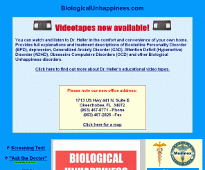 biologicalunhappiness.com: Biological Unhappiness - Dr. Leland M. Heller * BPD ADD ADHD PMS OCD PCPD PTSD Borderline Personality Disorder depression Attention Deficit Disorder Generalized Anxiety Disorder Bipolar Disorder Panic Disorder Panic Attack phobias Obsessive Compulsive Disorder personality disorders Cyclothymia self-mutilation Post Traumatic Stress Disorder Life at the Border mood swings paranoia
Mental disorders that cause Borderline Personality Disorder and other Biological Unhappiness disorders and book by Dr. Leland M. Heller.