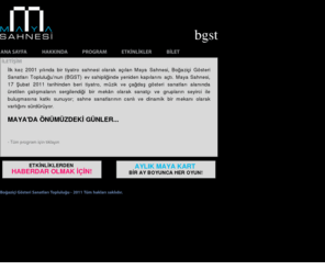 mayasahnesi.com: Ana Sayfa | Maya Sahnesi
İlk kez 2001 yılında bir tiyatro sahnesi olarak açılan Maya Sahnesi, Boğaziçi Gösteri Sanatları Topluluğu’nun (BGST) ev sahipliğinde yeniden sahne sanatları alanının canlı ve dinamik mekânı haline geliyor. Maya Sahnesi, 17 Şubat 2011 tarihinden itibaren tiyatro, müzik ve çağdaş gösteri sanatları alanında üretilen çalışmaların sergilendiği bir mekân olarak sanatçı ve grupların seyirci ile buluşmasına katkı sunmaya devam edecek.