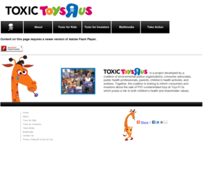 toxictoysrus.org: Toxic Toys R Us | Informing consumers and investors about the sale of PVC-contaminated toys at Toys R Us
Toxic Toys R Us is a project developed by a coalition of environmental justice organizations, consumer advocates, public health professionals, parents, children's health activists, and workers. Together, the coalition is working to inform consumers and investors about the sale of PVC-contaminated toys at Toys R Us