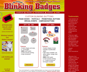 blinkingbadges.com: Blinking Badges - Custom Blinking and Flashing Pins for Trade Shows
Manufacturer of Custom Blinking Buttons for Trade Shows. Any shape or size. The fastest turn-around in the industry! 