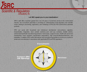 srcconsultants.com: SRC Consultants, Inc.
SRC is a consulting firm specializing in providing an understanding of regulatory and scientific affairs for antimicrobial products from inception to commercialization.  Expertise in scientific/regulatory consulting for antimicrobial products (disinfectants, sanitizers, antimicrobial soaps, healthcare personnel handwashes, surgical scrubs, etc.) EPA/FDA submission development, microbiology, GLP, GMP, facility/laboratory auditing, label preparation/review, training, registration strategy, regulatory negotiation/representation, project management, cost analysis.