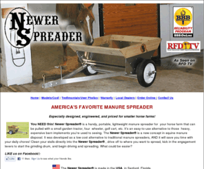 newerspreader.com: Newer Spreader
Especially designed for the Smaller Horse Farm - AMERICA'S FAVORITE MANURE SPREADER - Especially designed, engineered, and priced for smaller horse farms! 
You NEED this! A handy, portable, lightweight manure spreader for your horse farm that can be pulled with a small garden tractor, four wheeler, golf cart, etc. It's an easy-to-use alternative to those heavy, expensive barn implements you're used to seeing.