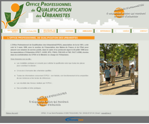 opqu.org: Office Professionel de Qualification des Urbanistes, OPQU
L'Office Professionel de Qualification des Urbanistes, lOPQU a été créé le 3 mars 1998 avec le soutien de lAssociation des Maires de France (AMF) et de lÉtat pour assurer une mission de service public, dans le cadre dun protocole signé entre le Ministère en charge de lurbanisme et lOPQU. LOffice a pour mission principale dattribuer une qualification professionnelle aux urbanistes et de la faire connaître.