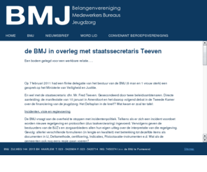 bmj.nl: de BMJ in overleg met staatssecretaris Teeven
De Belangenvereninging Medewerkers Bureau Jeugdzorg is opgericht in 1995 na invoering van de Wet op de Jeugdzorg. Wat begon als een actiegroep vanwege de wetswijziging heeft zich ontwikkeld tot een belangenvereniging die nu al 14 jaar actief meedenkt om het werken binnen de Jeugdzorg te verbeteren.