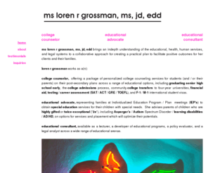 lorengrossman.com: college counselor, educational advocate and consultant |
Loren R Grossman 310-314-2113 COLLEGE COUNSELOR (college/university admission/ transfer); EDUCATIONAL ADVOCATE (IEP, Special Education, Asperger, Highly Gifted); and EDUCATIONAL CONSULTANT