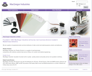 macgregor.co.uk: Welcome to MacGregor Industries Limited
 Founded in 1959, MacGregor Industries Ltd has two main business divisions located in
Maidenhead, Berkshire. We are suppliers of engineered plastic and also distributors of radio control and model equipment, plastics and adhesives