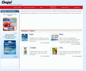 orajel.com: Orajel® – Medicine for Teething Pain, Mouth Pain and Denture Pain, Cold Sores and Canker Sores, Toothaches, Dry Mouth and more
For the fastest relief of mouth pain due to baby teething, cold sores, canker sores, toothache pain and dentures problems you have come to the right place! Orajel, the oral care specialist, offers a variety of oral products for all ages and oral problems.