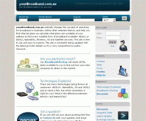 yourbroadband.com.au: yourBroadband.com.au - What broadband types and plans are available to you? ADSL, ADSL2+, NakedDSL, Satellite, Wireless, 3G? Comprehensive Coverage for you.
Broadband Guide for Australians. Find out what type of broadband connections is available to you and compare prices.