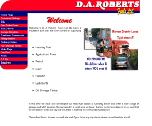 daroberts.co.uk: Welcome to D. A. Roberts Fuels Ltd. Whitchurch, Shropshire We have a reputation built over the last 15 years for supplying Heating Fuel Agricultural Fuels Petrol Derv Paraffin Lubricants Oil Storage Tanks whitchurch, shropshire, Central Heating Oil, Diesel, Petrol, Lubricants, central, heating, oil, diesel, petrol, lubricants, gas, Gas Oil for Home Heating, Road Transport, Industrial & Commercial, transport, farming, public, sector, fuel, fuels, Farming, Public Sector, industrial, commercial, road,  distribution
Welcome to D. A. Roberts Fuels Ltd. Whitchurch, Shropshire We have a reputation built over the last 15 years for supplying Heating Fuel Agricultural Fuels Petrol Derv Paraffin Lubricants Oil Storage Tanks