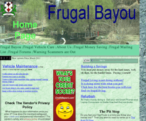 frugal-bayou.net: Frugal Bayou
Become an informed consumer: Frugal living, Help Saving Money, DIY, Do It Yourself, Do More with less, save money, save fuel, cut energy cost. Learing to save money by paying yourself.    With notes on frugal, frugality, DIY, Do It Yourself, save money, saving money, budget, budgeting, cheap, money saving tips, how to budget, why budget, start a budget, start bugeting, E-books,ebook,e-book,ebooks,books,book,Paying Off Debt,debt,Saving .