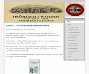 frowo.info: Home - FROWO (Fröhlich & Wolter) - Geschichte einer Metallwarenfabrik in Sachsen
Die Homepage beschäftigt sich mit der Geschichte der Metallwarenfabrik Fröhlich & Wolter (FROWO) in Beierfeld (Sachsen).