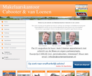 cabootervanloenen.com: Cabooter Van Loenen
Welkom op de website van Makelaarskantoor Cabooter & Van Loenen: Aankoop, Verkoop, Taxaties en Hypotheken. Neem nu contact met ons op voor meer informatie.

Aankoop:
Als aankoopmakelaar behartigen wij uw belangen als koper. Zo zullen wij de woning of het appartement grondig bekijken en waar nodig opdracht geven voor een bouwkundig onderzoek. Wij willen namelijk dat u alles weet over uw mogelijk toekomstige woning. 

Verkoop:
Cabooter Van Loenen bemiddelt bij de verkoop van woningen en overige onroerende zaken. Samen met de klant wordt een strategie bepaald om de onroerende zaak voor de juiste prijs in de markt aan te bieden via de meest geschikte kanalen die daartoe open staan. Wij streven naar het onderhouden van een nauwe persoonlijke relatie met de klant, gericht op duurzaamheid. U bent daarbij verzekerd van optimale en deskundige begeleiding gedurende het gehele traject door gediplomeerde adviseurs. Dit alles tegen zeer aantrekkelijke tarieven.

Cabooter van Loenen kan u tevens als enige in de regio Venlo het concept Zelfverkoop aanbieden. Voor alle informatie hierover verwijzen wij u graag door naar de internetpagina: www.zelfverkoop.nl of bel met 077-3519655.

Taxaties:
Cabooter Van Loenen verzorgt deskundige en objectieve waardebepalingen van woningen voor particulieren, waarbij onafhankelijkheid, deskundigheid en kwaliteit hoog in het vaandel staan. De door ons opgemaakte rapporten worden geacccepteerd door alle banken, hypotheekadviseurs, verzekeringsmaatschappijen en pensioenfondsen, de Belastingdienst en de Stichting Waarborgfonds Eigen Woningen ten behoeve van de Nationale Hypotheek Garantie. Wat mag u verwachten? Vooraf wordt bepaald wat het doel van de taxatie is. Is dit voor aan- of verkoop, een aanvraag voor de hypotheek, ten behoeve van een boedelscheiding, of voor de fiscus. Wij hebben de deskundigheid in huis om in alle situaties de juiste waarde te bepalen. Cabooter van Loenen legt haar bevindingen stevig onderbouwd in duidelijke taal vast in een rapport dat voldoet aan het doel van de taxatie. Onze taxatie is uw garantie voor een weloverwogen en realistische waardebepaling van een woning. Onze taxateurs zijn ingeschreven in het register van de stichting Vastgoedcert. en lid van de branchevereniging RVT of LMV, een waarborg voor deskundigheid en kwaliteit

Hypotheken:
Om onze onafhankelijkheid te waarborgen bemiddelen wij zelf niet in hypotheken.
Wel kunnen wij u een hypotheekadviseur aanbevelen bij u in de buurt.
Uiteraard zijn wij bereid om uw ontvangen hypotheekofferte te beoordelen en u van een onafhankelijk advies te voorzien of deze offerte past binnen uw wensen en mogelijkheden.