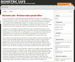 biometric-safe.com: Biometric Safe
There are many reasons to use a biometric safe and a suitable model really depends on what you need to store. Whatever your needs, we have tracked down the best prices and special offers on a select range of high quality biometric fingerprint safes chosen for their reliability and security. Our categories include biometric gun safe, biometric wall safe, personal biometric safe and biometric fireproof safe. Our customers can leave their ratings and reviews of any biometric safe they have purchased. Reading the reviews of people who have actually used a particular model of a biometric safe can help you make up your mind on which model to buy.