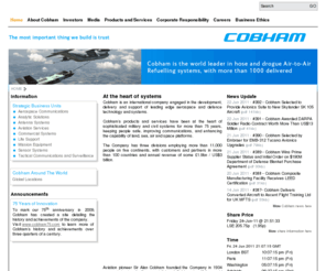 alancobham.net: Cobham plc
Cobham plc is an international company engaged in the development, delivery and support of advanced aerospace and defense systems for land, sea and air. The company has five technology divisions and one service division that collectively specialise in the provision of components, subsystems and services that keep people safe, improve communications and enhance the performance of aerospace and defense platforms.