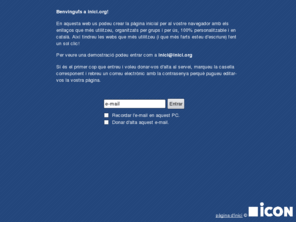 inici.org: i n i c i . o r g - Configura la pàgina inicial del teu navegador!
En aquesta web us podeu crear la pàgina inicial per al vostre navegador amb els enllaços que més utilitzeu, organitzats per grups i per ús, 100% personalitzable i en català. Així tindreu les webs que més utilitzeu (i que més farts esteu d'escriure) fent un sol clic!