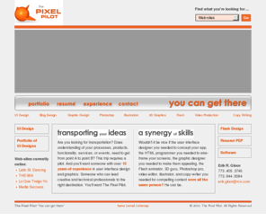 thepixelpilot.com: The Pixel Pilot — Erik Gloor
Are you looking for transportation? Does understanding of your functionality, process-es, services, events, or products need to get from point A to point B? This trip requires a pilot. And you'll want someone with over 15 years of experience in user interface design and graphics. Someone who can lead creative and technical professionals to the right destination. You'll want The Pixel Pilot.