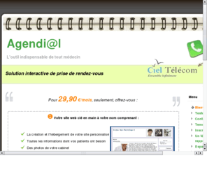 agendial.fr: Agendi@l : La prise de rendez-vous automatique
La solution interactive de prise de rendez-vous par t?phone. Votre assistante vocale : prise de rendez-vous automatique par t?phone pour vos patients   agenda en ligne. Agendial est un serveur t?phonique intelligent. Agendial prend et g? vos rendez-vous de mani? autonome. Une v?table assistante virtuelle ?otre service. Venez tester en ligne notre r?ndeur intelligent ainsi que son interface de gestion compl?ment automatis?