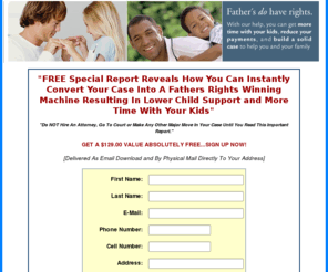 fathersrightsstrategies.com: convert your case into a fathers rights winning machine
How to gain fathers custody rights, get child support help, lower child support, gain fathers custody rights, fathers rights protection system!