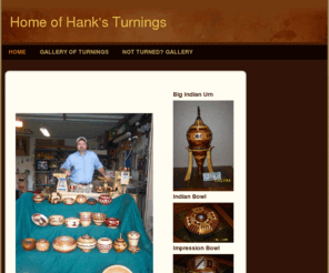 hanksturnings.com: Hank&#39;s Turnings - Home
  My name is Hank.  I am the son of a Master Carpenter and Master Craftsman.  I guess I was born with sawdust in my blood.  I grew up in my father's woodshop and much of what I've learned and most of who I am, I owe to him and my wonderful mother.  Buildin