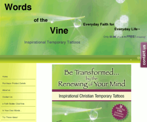 wordsofthevine.com: Christian gifts, Words of the Vine Home
Words of the Vine, Everyday Faith for Everyday Life, offers inspirational temporary tattoos.  Stay positive, and fill your mind with faith!  Words of the Vine.