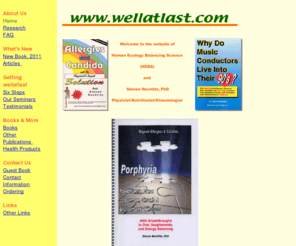 wellatlast.com: Rochlitz's nutrition and kinesiology breakthroughs for overcoming chronic fatique, fibromyalgia, Candida, allergies, anxieties, and dyslexia; and for anti-aging and cardiovascular health.
For overcoming chronic fatigue 
  syndrome, fibromyalgia, Candida, parasites, 
  environmental illness, multiple chemical 
  sensitivities(MCS), porphyria, dyslexia, and chronic 
  illness.  Breakthroughs for longevity and 
  anti-aging using holistic health and 
  applied kinesiology. 