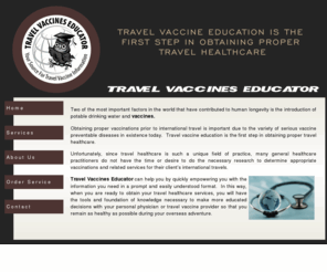 travelvaccineseducator.com: Travel Vaccine Education
Travel Healthcare Educator utilizes information from the World Health Organization, and the Centers for Disease Control and Prevention.  Based on the information you provide us regarding your overseas trip, we specifically design and provide you a list of commonly recommended vaccinations for your trip itinerary in a simple and easily understood format. 