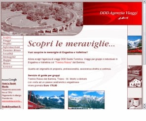 dddviaggi.com: DDD Agenzia Viaggi - Viaggi organizzati in Engadina e Valtellina - Trenino Rosso del Bernina
Vuoi scoprire le meraviglie di Engadina e Valtellina? Allora scegli l'agenzia di viaggi DDD Guida Turistica. Qualità ed originalità di proposte, professionalità, assistenza diretta e continua.