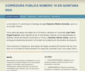 correduria10.com: CORREDURIA PÚBLICA NÚMERO 10 EN QUINTANA ROO - Home
La Correduría 10, existe bajo el liderazgo de Luis Alejandro Medina González, quien es el Corredor Público.Como parte del equipo de trabajo de la Correduría, destacan el Licenciado Juan Pablo Ongay Esquivel, quien además de ser el Coordinador General, se h