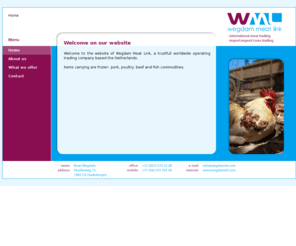 wegdamml.com: Welcome on our website
WML wegdam meat trading, based in the Netherlands. 
Traditionally WML is an exporter of beef, pork and poultry products, mainly to West European countries. At a solid and consistent pace WML developed their world wide export business. Presently, we not only export multiple proteins on a global scale but WML is a major importer as well in the EU of South American beef cuts, both frozen and chilled.