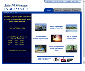 insurancepr.com: John W. Winegar / Insurance - Puerto Rico
John W. Winegar / Insurance. Complete Insurance Service in Puerto Rico. Specialized in providing all types of insurance in the Puerto Rico area, for not only the residents of Puerto Rico, but for the US, Canada, and Europe. Home, Business, Auto, Marime, Commercial, Industrial Insurance for Puerto Rico and the Caribbean. 787-755-8320 / 787-755-3414 / Fax: 787-748-6500  -  jwinegar@insurancepr.com