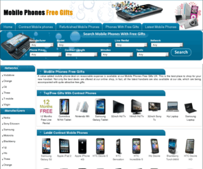 mobilephonesfreegifts.co.uk: Mobile Phones With Free Gifts - Latest Contract Phone Deals on Orange, Vodafone, O2, 3 & Virgin
Mobile phones with free gifts - An online shop for latest mobile phones, cheap mobile phone deals & free gift offers. Mobile phones free gifts comparing thousands of mobile phone deals which helps you in choosing best deal.