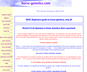 horse-genetics.com: horse genetics
Covers various aspects of horse genetics including horse color genetics. Some horse genetics research findings were assimilated specially for this site, in a form you wont find elsewhere.