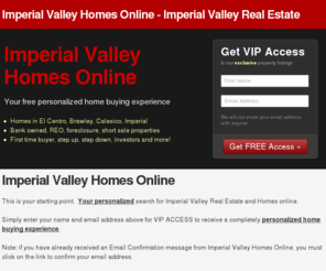 ivhomesonline.com: Imperial Valley Homes Online | Imperial Valley Real Estate | El Centro | Brawley | Calexico | Imperial | Bank owned | REO | Short sale | Foreclosure | Distressed homes| Market sale
Imperial Valley Homes Online | Imperial Valley Real Estate | El Centro | Brawley | Calexico | Imperial | Bank owned | REO | Short sale | Foreclosure | Distress homes | Market sale