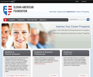 slovakamericanfoundation.net: Slovak-American Foundation | Internship. Opportunity. Experience. Career. Prosperity
The Slovak-American Foundation (SAF) allows Slovaks to work in the USA to gain knowledge and international work experience. Build your resume. Advance your career. Explore the USA. Set yourself apart. All on a full scholarship.