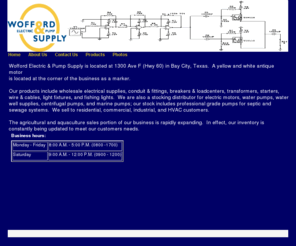 woffordelectric.com: Wofford Electric & Pump Supply
Wofford Electric & Pump Supply is located at 1300 Ave F (Hwy 60) in Bay City Texas. Products include electrical supplies,conduit,breakers,loadcenters,wire/cable,starters,motors,pumps(water well,marine,septic,sewage)and supplies. Agri/Aquaculture sales.