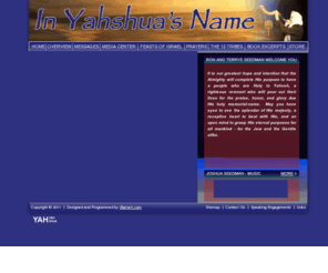 yahveh.com: YAHVEH
Dedicated to teaching hebrew prophecy revieled through bible study. The Reality of the Father YAHveh and the Son YAHshua being One is easily seen in the sharing of YAHveh's name with the Son's name. YAHveh the Father, the Holy One of Israel is inspearable ONe with YAHshua His Son, the Jewish Messiah.