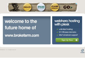 brokefarm.com: Future Home of a New Site with WebHero
Our Everything Hosting comes with all the tools a features you need to create a powerful, visually stunning site