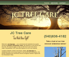 jctreecare.com: JC Tree Care
JC Tree Care provides a wide range of complete residential and commercial tree care services including; tree removal, stump removal, tree pruning, stump grinding, storm damage, grinding/recycling, roof replacement, gutters, siding, remodeling, residential, light commercial, insurance claims JC Tree Care is licensed, bonded and insured. We offer prompt, reliable, friendly service, with free written quotes and fair price and handle insurance claims.. Serving Warren County and the Northern Shenandoah Valley and surrounding areas. If you are looking for a dependable, local business, JC Tree Ser vive is eager to add you to our list of valuable customers. 