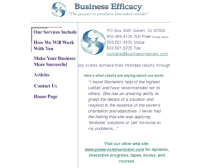 businessmasters.com: Business Efficacy
The power to produce intended results. Business Efficacy helps clients achieve their intended results through direct consulting, training programs and referrals and assistance in working with other professionals.