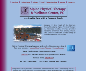 alpinept.com: Winter Park Physical Therapy | Wellness Center | Massage | Grand County
Alpine Physical Therapy & Wellness Center, PC  is more than just physical therapy.  Along with traditional Physical Therapy,  various other treatments are offered. Massage therapy, wellness programs and  sport conditioning are just a part of Alpine's program to reduce pain,  stiffness and stress, prevent injury, enhance athletic performance and  improve health and well being.