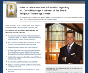 dave-miscavige.asia: David Miscavige Index
David Miscavige is Chairman of the Board of Religious Technology Center (RTC), a non-profit organization formed in 1982 to preserve, maintain and protect the Scientology religion.  Index of resources regarding Mr. Miscavige.