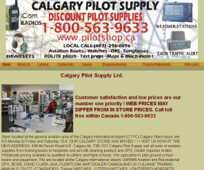 cyberpilotshop.com: Calgary Pilot Supply Ltd.
LATEST NEWS!

Calgary Pilot Supply acquires PCAS.ca !

Calgary Pilot Supply Appointed ZAON PCAS Portable Collision Avoidance Systems Canadian Distributor!

Store located at the general aviation area of the Calgary International Airport (CYYC)

Calgary Store hours are 9-5 Monday to Friday and Saturday 10-4.



VISIT OUR STORE AT;

435 McTavish Road N.E. Calgary Ab. T2E-7G7



Calgary Pilot Supply sell all sorts of aviation supplies from training books to headsets and aircraft cleaning product and GPS.

Dealer inquiries invited. Wholesale pricing available to qualified re-sellers and flight schools.

We specialize in pilot instructional books and equipment. We are located at the Calgary International airport.

GARMIN Aviation and Recreational GPS, BOSE, DAVID CLARK, ASA,  FLIGHTCOM, Nav Canada Chart Distributor, MAP DEALER CANADA AND US

CULHANE TRAINING MANUALS, PULTZ, ICOM RADIOS,  WATCHES , CITIZEN WATCHES, LIGHTSPEED HEADSETS,  RAY BAN SUNGLASSES, SERENGETI SUNGLASSES, BOLE SUNGLASSES., 