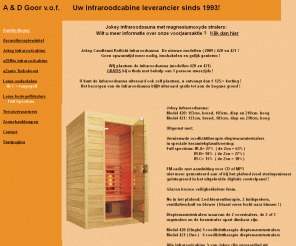 andgoor.nl: Infraroodsauna en / of Infraroodcabine van A & D Goor v.o.f.
De infraroodsauna gezond voor iedereen! De gezonde warmte van de infraroodsauna, niet te verwarren met ultra-violet!, is die straling van de zon die alle warmte levert. Alles wat leeft, groeit en bloeit heeft infrarood straling nodig. Infrarood is een energiewarmte die in het lichaam dringt en het lichaam zodoende van binnenuit verwarmt. Met de infrarood warmtetechniek kan het lichaam zich d.m.v. transpiratie ontdoen van b.v. alcohol, nicotine, zware metalen zoals lood, cadmium, nikkel etc. Dit transpiratieproces ontlast tevens de nieren, waardoor de functie van deze organen een kans krijgen zich te verbeteren. Ook bij spierinspanningen zoals bij sporters , zullen de opgehoopte zuren in de spieren sneller afgevoerd kunnen worden. Door de verbeterde bloedcirculatie zal er tevens meer zuurstof aangevoerd kunnen worden. Ook worden op deze wijze hart- en bloedvaten getraind.