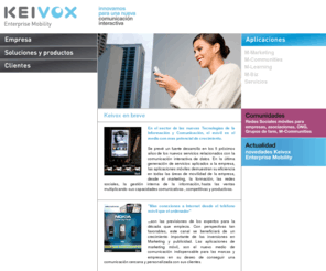 keivox.es: Keivox Enterprise Mobility
Keivox Enterprise Mobility : Nuevas aplicacíones móviles verticales para empresas (marketing,formación,comunidades); Soluciones basadas en Java (J2ME). Nuevos servicios multimedia que aportan interactividad con el usuario final.