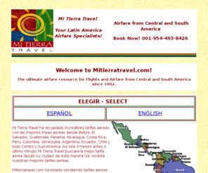 mitierratravel.com: Central and South America Airfare and Ticket Specialists
Find discount airfare ,tickets and flights to mexico, peru, brazil, belize, honduras, argentina, chile, guatemala, el salvador and all Central America and South America destinations.